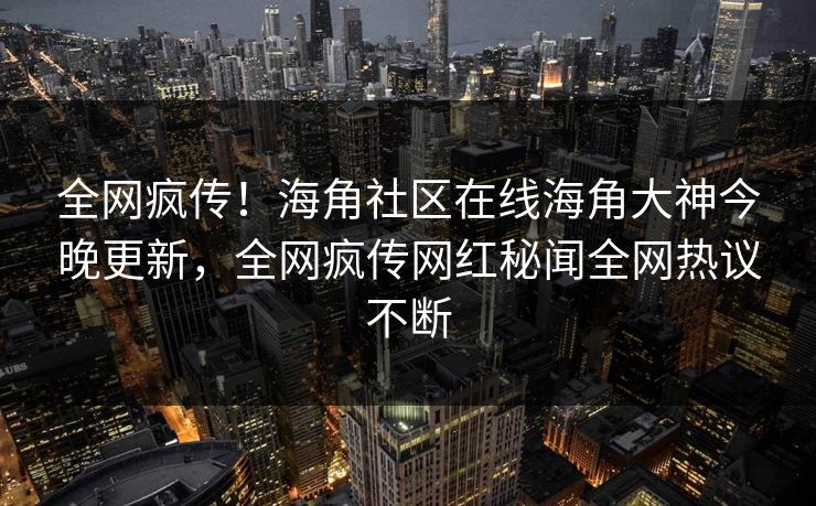 全网疯传！海角社区在线海角大神今晚更新，全网疯传网红秘闻全网热议不断