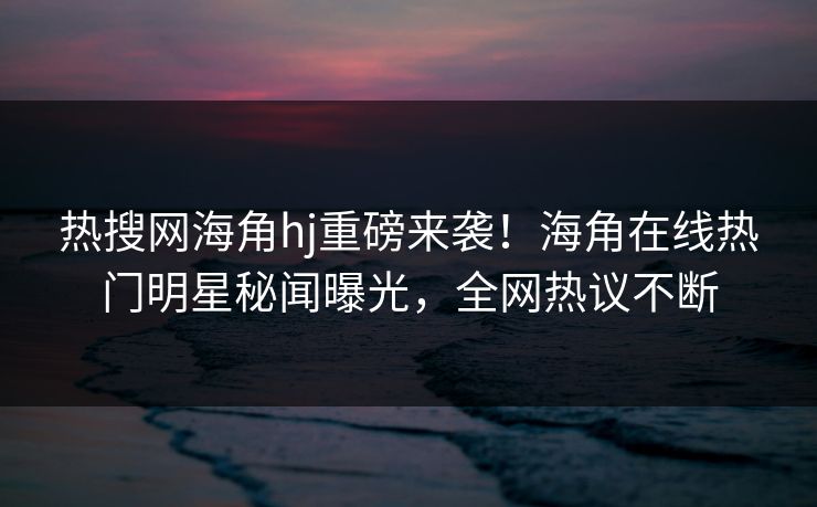 热搜网海角hj重磅来袭！海角在线热门明星秘闻曝光，全网热议不断