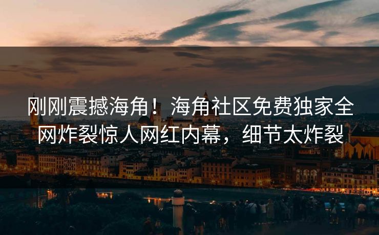 刚刚震撼海角！海角社区免费独家全网炸裂惊人网红内幕，细节太炸裂