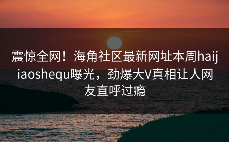 震惊全网！海角社区最新网址本周haijiaoshequ曝光，劲爆大V真相让人网友直呼过瘾