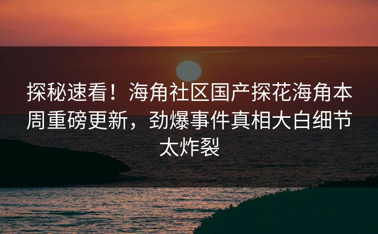探秘速看！海角社区国产探花海角本周重磅更新，劲爆事件真相大白细节太炸裂