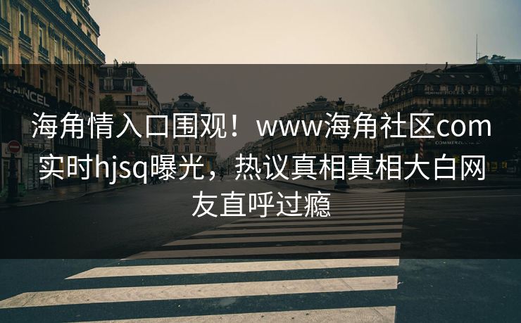 海角情入口围观！www海角社区com实时hjsq曝光，热议真相真相大白网友直呼过瘾