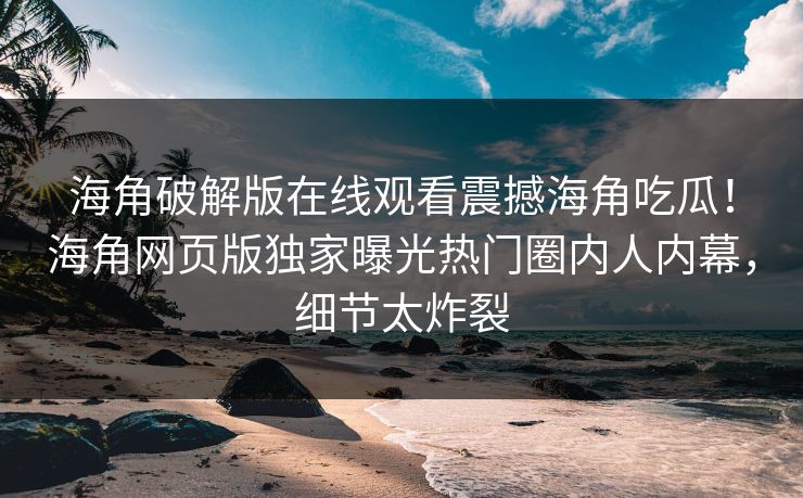 海角破解版在线观看震撼海角吃瓜！海角网页版独家曝光热门圈内人内幕，细节太炸裂