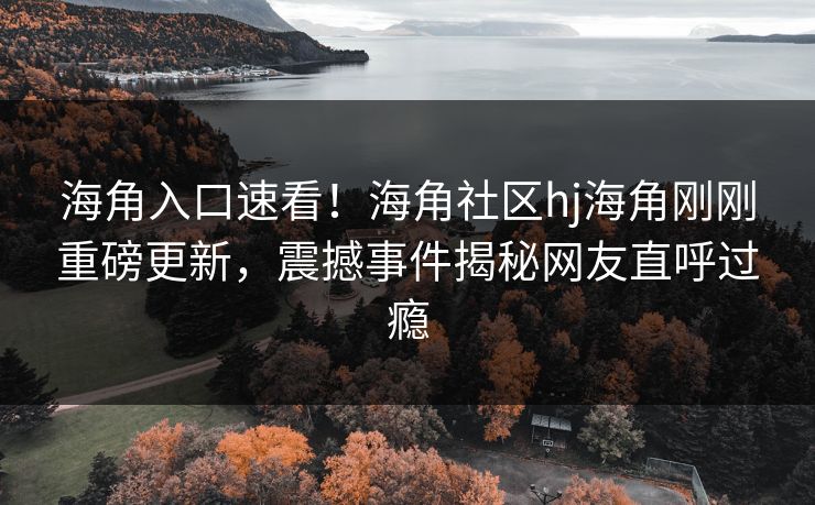 海角入口速看！海角社区hj海角刚刚重磅更新，震撼事件揭秘网友直呼过瘾