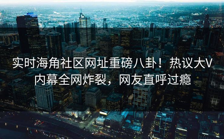 实时海角社区网址重磅八卦！热议大V内幕全网炸裂，网友直呼过瘾