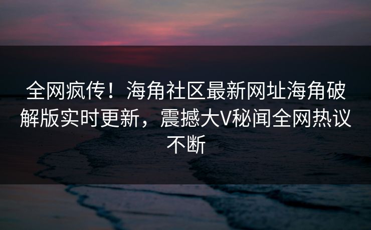 全网疯传！海角社区最新网址海角破解版实时更新，震撼大V秘闻全网热议不断