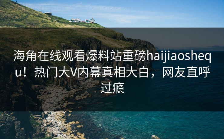 海角在线观看爆料站重磅haijiaoshequ！热门大V内幕真相大白，网友直呼过瘾