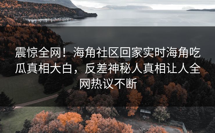 震惊全网！海角社区回家实时海角吃瓜真相大白，反差神秘人真相让人全网热议不断