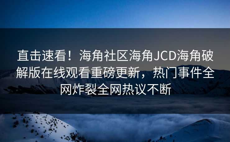 直击速看！海角社区海角JCD海角破解版在线观看重磅更新，热门事件全网炸裂全网热议不断