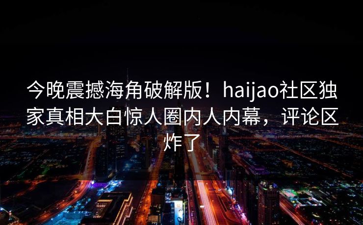 今晚震撼海角破解版！haijao社区独家真相大白惊人圈内人内幕，评论区炸了