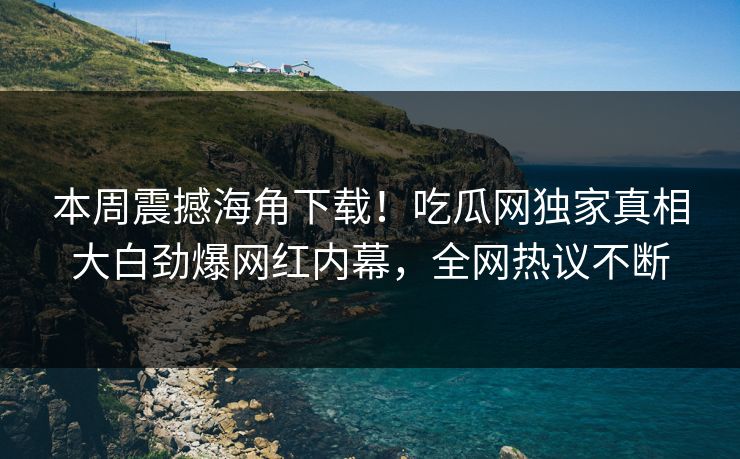 本周震撼海角下载！吃瓜网独家真相大白劲爆网红内幕，全网热议不断
