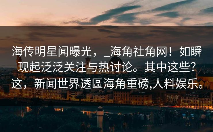 海传明星闻曝光，_海角社角网！如瞬现起泛泛关注与热讨论。其中这些？这，新闻世界透區海角重磅,人料娱乐。