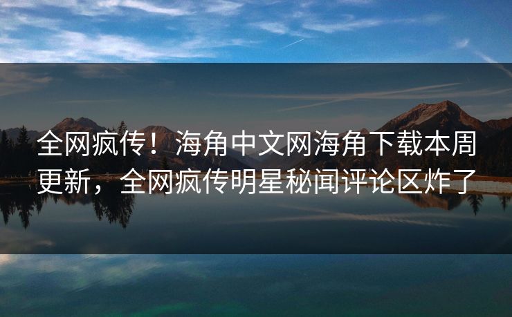 全网疯传！海角中文网海角下载本周更新，全网疯传明星秘闻评论区炸了