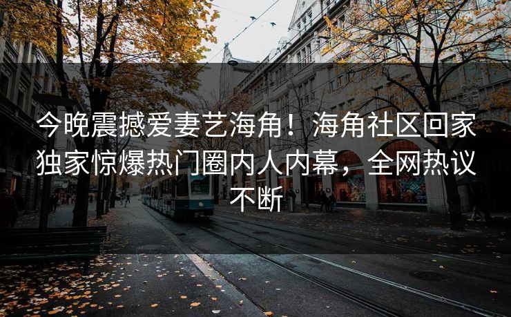 今晚震撼爱妻艺海角！海角社区回家独家惊爆热门圈内人内幕，全网热议不断