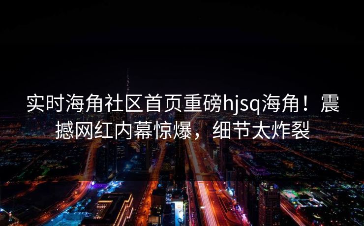 实时海角社区首页重磅hjsq海角！震撼网红内幕惊爆，细节太炸裂