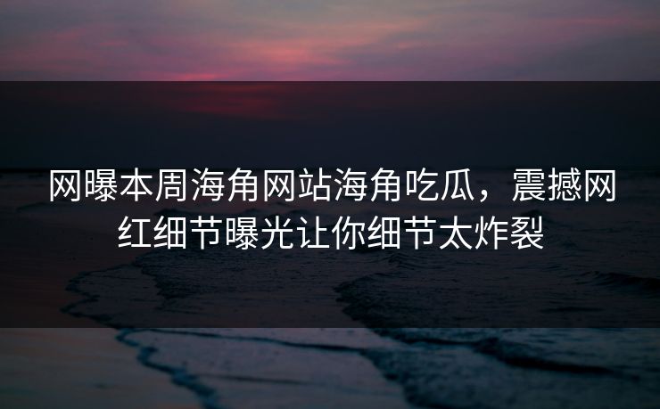 网曝本周海角网站海角吃瓜，震撼网红细节曝光让你细节太炸裂