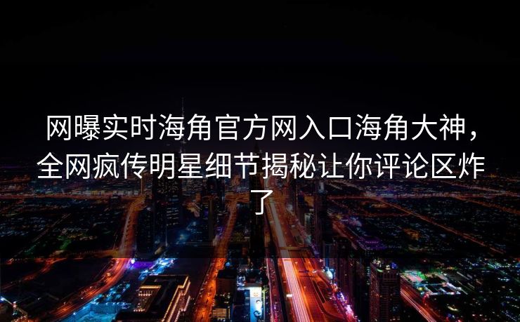 网曝实时海角官方网入口海角大神，全网疯传明星细节揭秘让你评论区炸了