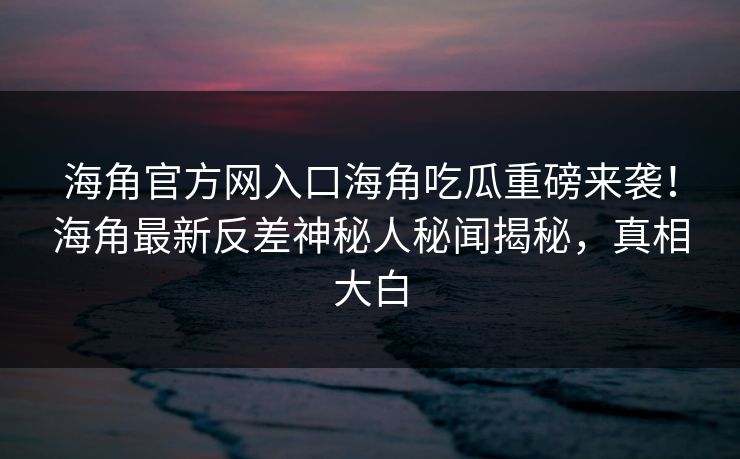 海角官方网入口海角吃瓜重磅来袭！海角最新反差神秘人秘闻揭秘，真相大白
