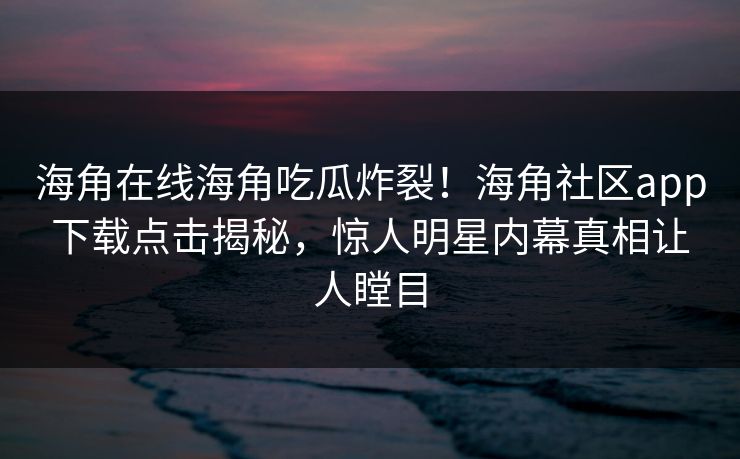 海角在线海角吃瓜炸裂！海角社区app下载点击揭秘，惊人明星内幕真相让人瞠目