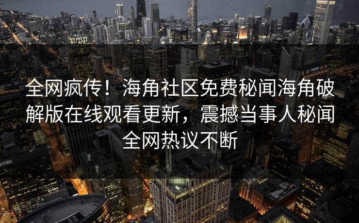 全网疯传！海角社区免费秘闻海角破解版在线观看更新，震撼当事人秘闻全网热议不断