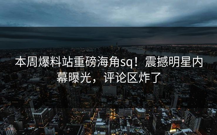 本周爆料站重磅海角sq！震撼明星内幕曝光，评论区炸了