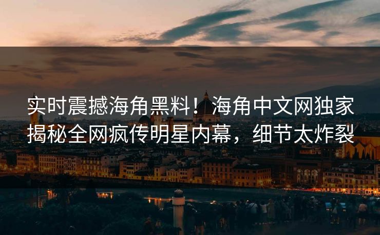 实时震撼海角黑料！海角中文网独家揭秘全网疯传明星内幕，细节太炸裂