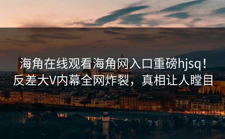 海角在线观看海角网入口重磅hjsq！反差大V内幕全网炸裂，真相让人瞠目