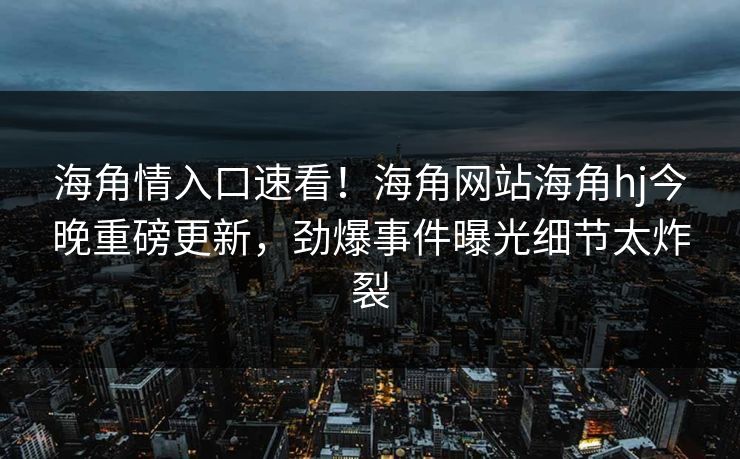 海角情入口速看！海角网站海角hj今晚重磅更新，劲爆事件曝光细节太炸裂