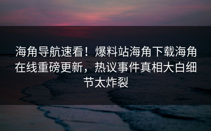 海角导航速看！爆料站海角下载海角在线重磅更新，热议事件真相大白细节太炸裂