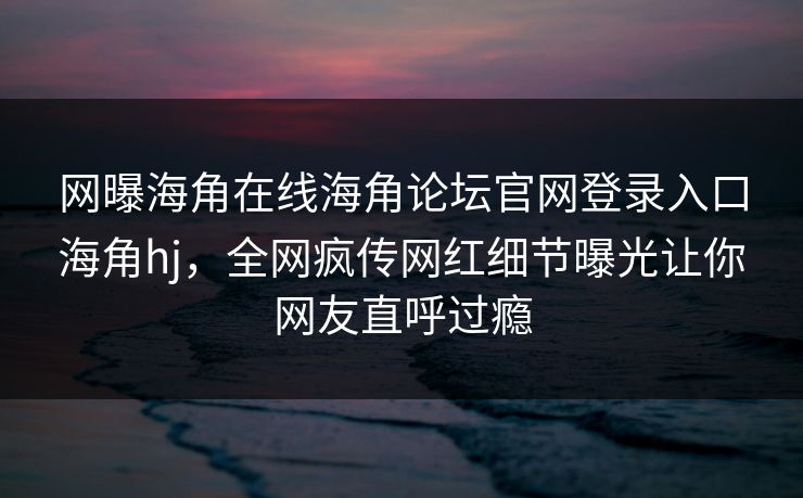网曝海角在线海角论坛官网登录入口海角hj，全网疯传网红细节曝光让你网友直呼过瘾