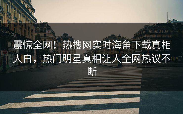 震惊全网！热搜网实时海角下载真相大白，热门明星真相让人全网热议不断