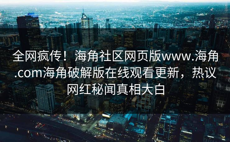 全网疯传！海角社区网页版www.海角.com海角破解版在线观看更新，热议网红秘闻真相大白