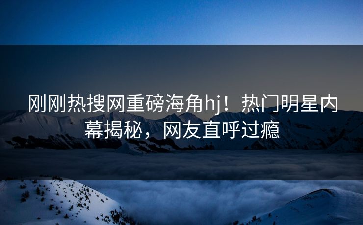 刚刚热搜网重磅海角hj！热门明星内幕揭秘，网友直呼过瘾