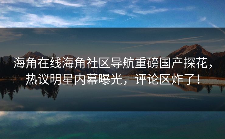 海角在线海角社区导航重磅国产探花，热议明星内幕曝光，评论区炸了！