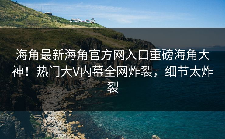 海角最新海角官方网入口重磅海角大神！热门大V内幕全网炸裂，细节太炸裂