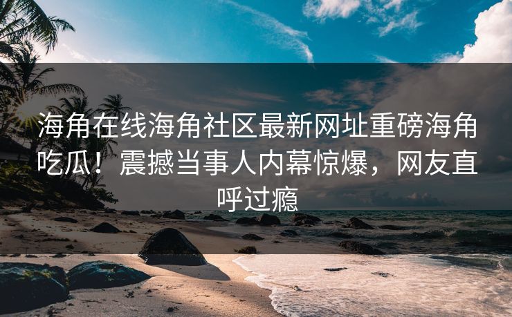 海角在线海角社区最新网址重磅海角吃瓜！震撼当事人内幕惊爆，网友直呼过瘾