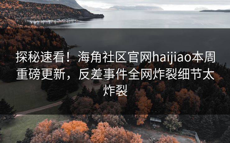 探秘速看！海角社区官网haijiao本周重磅更新，反差事件全网炸裂细节太炸裂