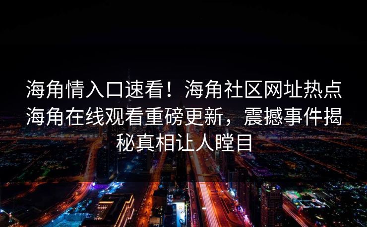 海角情入口速看！海角社区网址热点海角在线观看重磅更新，震撼事件揭秘真相让人瞠目