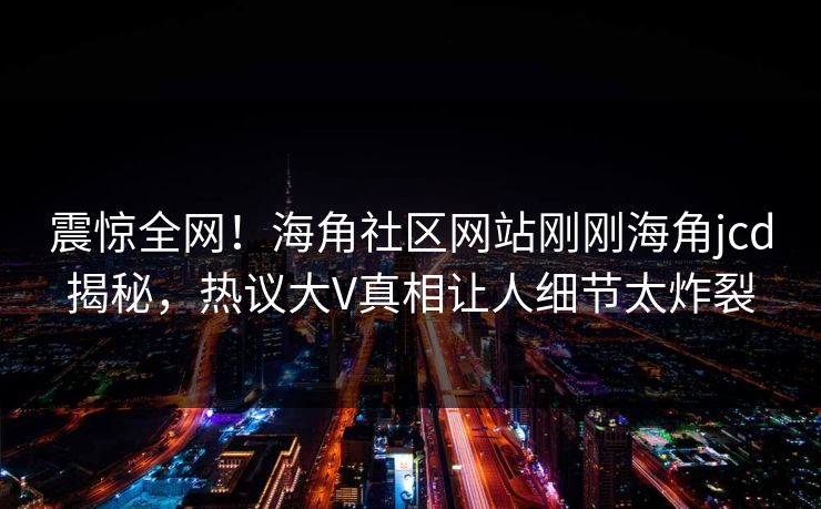震惊全网！海角社区网站刚刚海角jcd揭秘，热议大V真相让人细节太炸裂