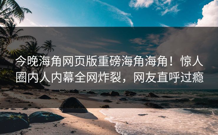 今晚海角网页版重磅海角海角！惊人圈内人内幕全网炸裂，网友直呼过瘾
