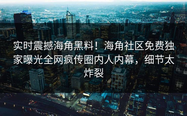 实时震撼海角黑料！海角社区免费独家曝光全网疯传圈内人内幕，细节太炸裂
