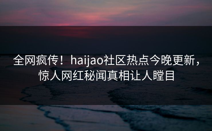 全网疯传！haijao社区热点今晚更新，惊人网红秘闻真相让人瞠目