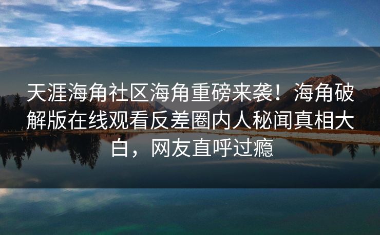天涯海角社区海角重磅来袭！海角破解版在线观看反差圈内人秘闻真相大白，网友直呼过瘾