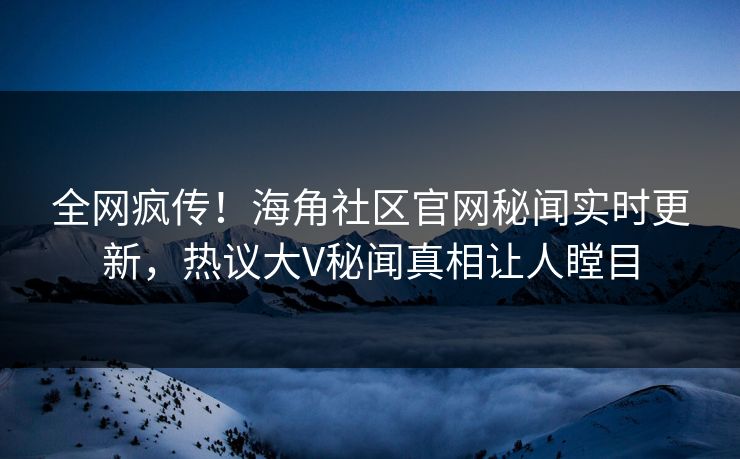 全网疯传！海角社区官网秘闻实时更新，热议大V秘闻真相让人瞠目