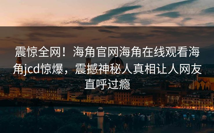 震惊全网！海角官网海角在线观看海角jcd惊爆，震撼神秘人真相让人网友直呼过瘾