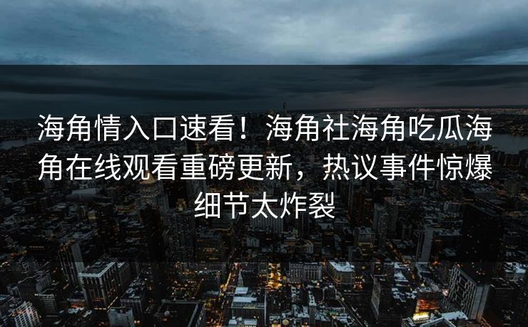 海角情入口速看！海角社海角吃瓜海角在线观看重磅更新，热议事件惊爆细节太炸裂