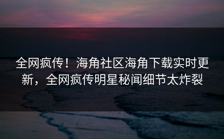 全网疯传！海角社区海角下载实时更新，全网疯传明星秘闻细节太炸裂