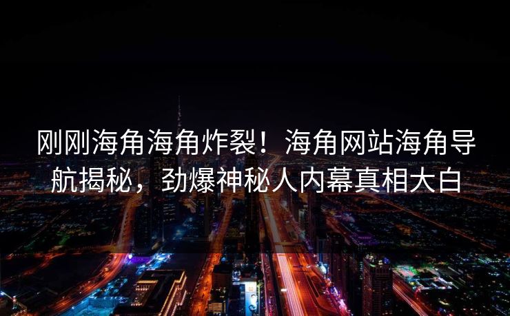 刚刚海角海角炸裂！海角网站海角导航揭秘，劲爆神秘人内幕真相大白