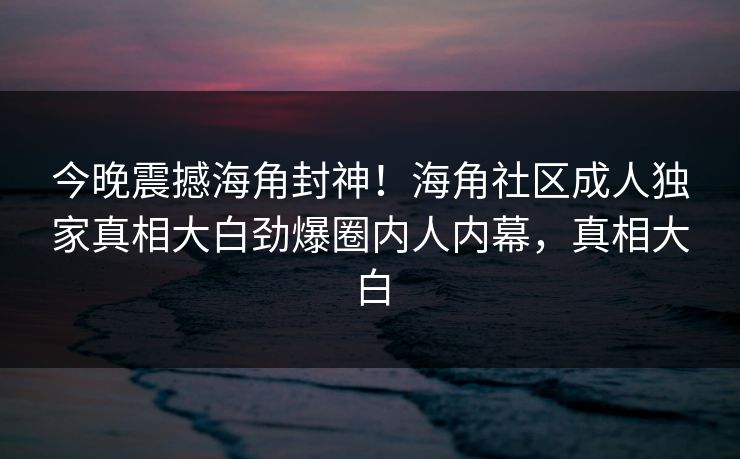 今晚震撼海角封神！海角社区成人独家真相大白劲爆圈内人内幕，真相大白