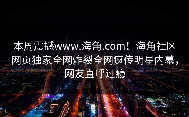 本周震撼www.海角.com！海角社区网页独家全网炸裂全网疯传明星内幕，网友直呼过瘾